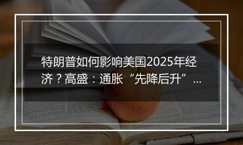 特朗普如何影响美国2025年经济？高盛：通胀“先降后升”、经济“前弱后强”