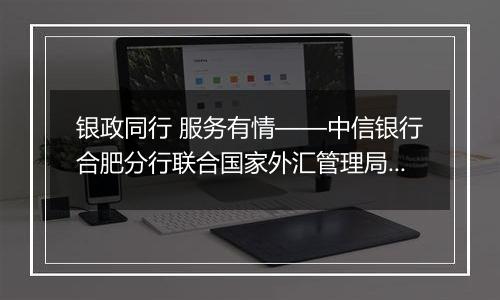 银政同行 服务有情——中信银行合肥分行联合国家外汇管理局安徽省分局成功举办“秉承风险中性、无惧汇率波动”客户宣讲会