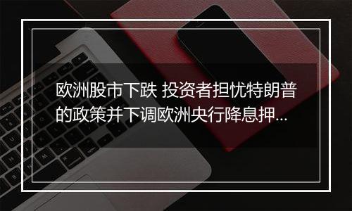 欧洲股市下跌 投资者担忧特朗普的政策并下调欧洲央行降息押注