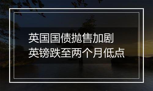 英国国债抛售加剧 英镑跌至两个月低点