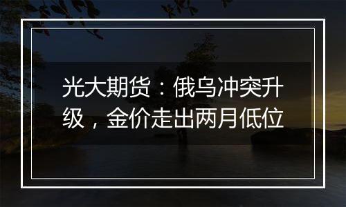 光大期货：俄乌冲突升级，金价走出两月低位