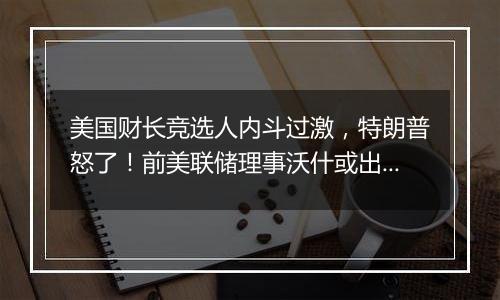 美国财长竞选人内斗过激，特朗普怒了！前美联储理事沃什或出任下一任财长