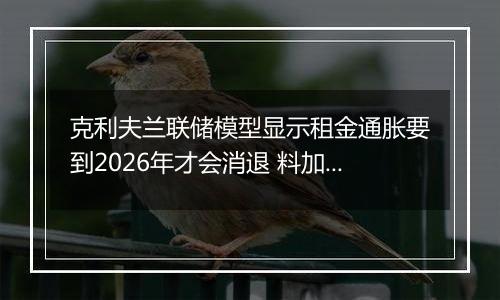 克利夫兰联储模型显示租金通胀要到2026年才会消退 料加剧降息难度