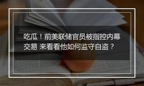 吃瓜！前美联储官员被指控内幕交易 来看看他如何监守自盗？