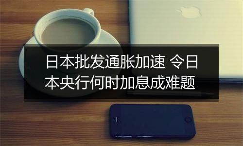 日本批发通胀加速 令日本央行何时加息成难题