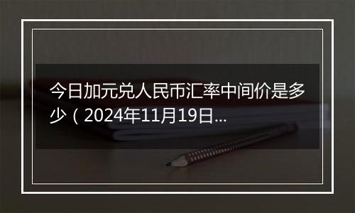 今日加元兑人民币汇率中间价是多少（2024年11月19日）