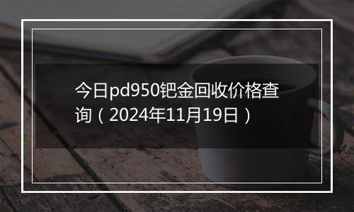 今日pd950钯金回收价格查询（2024年11月19日）