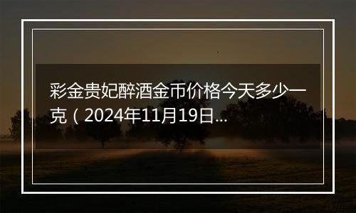 彩金贵妃醉酒金币价格今天多少一克（2024年11月19日）