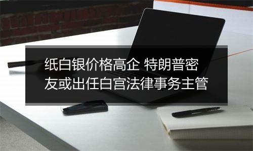 纸白银价格高企 特朗普密友或出任白宫法律事务主管