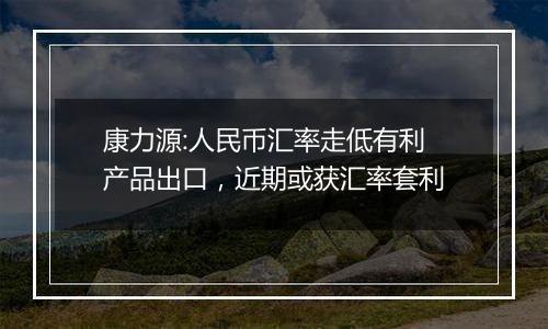 康力源:人民币汇率走低有利产品出口，近期或获汇率套利