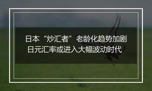 日本“炒汇者”老龄化趋势加剧 日元汇率或进入大幅波动时代