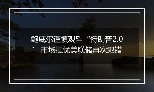 鲍威尔谨慎观望“特朗普2.0” 市场担忧美联储再次犯错