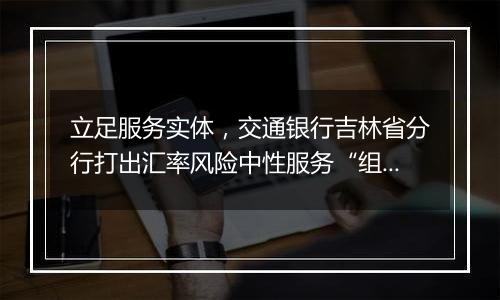 立足服务实体，交通银行吉林省分行打出汇率风险中性服务“组合拳”