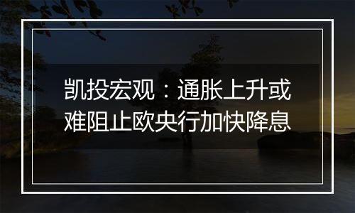 凯投宏观：通胀上升或难阻止欧央行加快降息