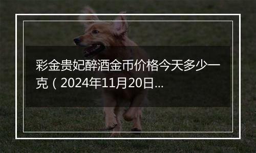 彩金贵妃醉酒金币价格今天多少一克（2024年11月20日）