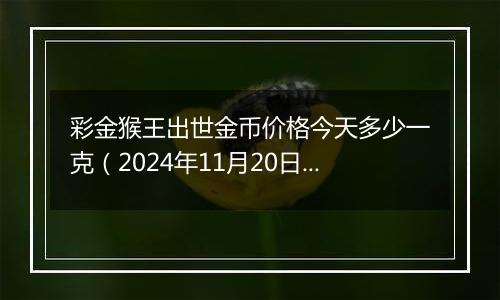 彩金猴王出世金币价格今天多少一克（2024年11月20日）