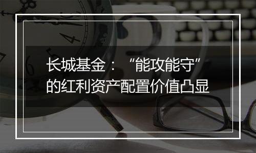 长城基金：“能攻能守”的红利资产配置价值凸显