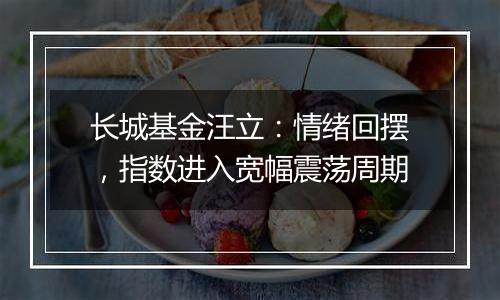 长城基金汪立：情绪回摆，指数进入宽幅震荡周期