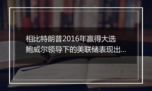 相比特朗普2016年赢得大选 鲍威尔领导下的美联储表现出惊人的谨慎