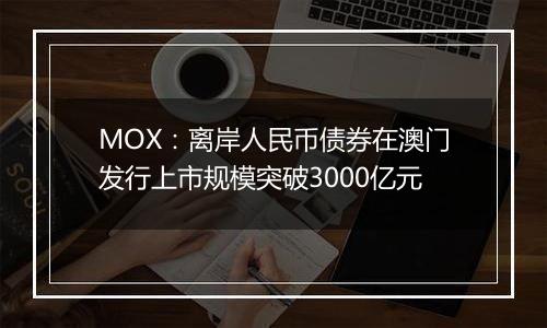 MOX：离岸人民币债券在澳门发行上市规模突破3000亿元