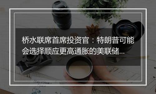 桥水联席首席投资官：特朗普可能会选择顺应更高通胀的美联储主席人选