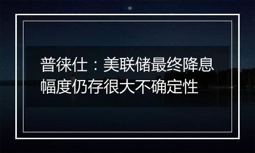 普徕仕：美联储最终降息幅度仍存很大不确定性