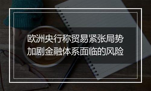 欧洲央行称贸易紧张局势加剧金融体系面临的风险