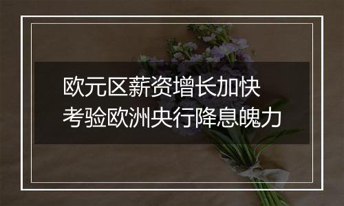 欧元区薪资增长加快 考验欧洲央行降息魄力