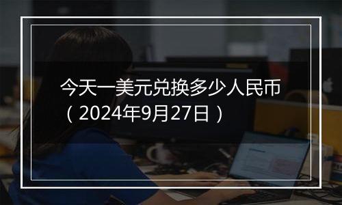 今天一美元兑换多少人民币（2024年9月27日）