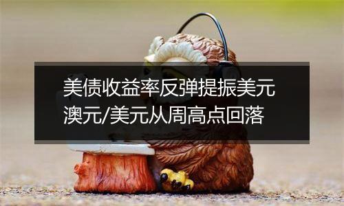 美债收益率反弹提振美元 澳元/美元从周高点回落