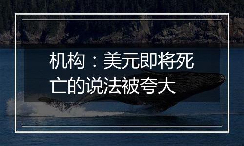 机构：美元即将死亡的说法被夸大