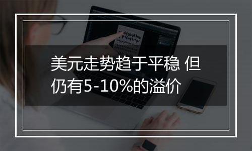 美元走势趋于平稳 但仍有5-10%的溢价