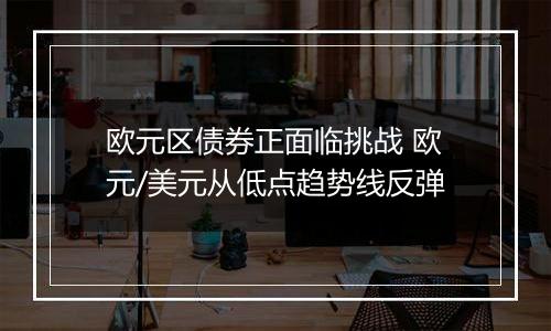 欧元区债券正面临挑战 欧元/美元从低点趋势线反弹