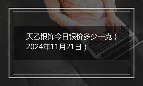 天乙银饰今日银价多少一克（2024年11月21日）