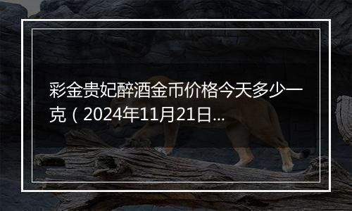 彩金贵妃醉酒金币价格今天多少一克（2024年11月21日）