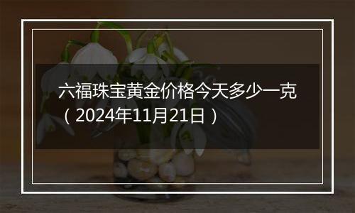 六福珠宝黄金价格今天多少一克（2024年11月21日）