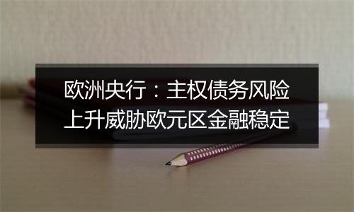 欧洲央行：主权债务风险上升威胁欧元区金融稳定