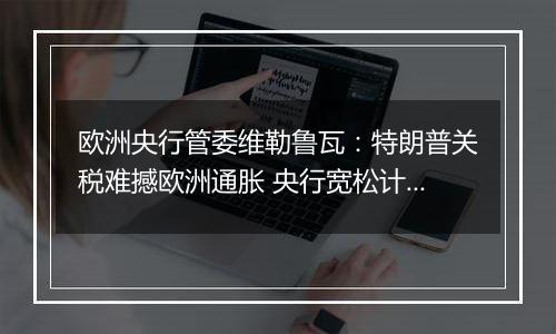 欧洲央行管委维勒鲁瓦：特朗普关税难撼欧洲通胀 央行宽松计划不变