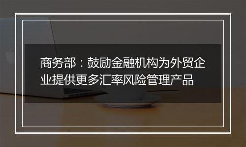 商务部：鼓励金融机构为外贸企业提供更多汇率风险管理产品