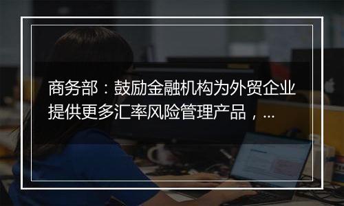 商务部：鼓励金融机构为外贸企业提供更多汇率风险管理产品，帮助企业提升汇率风险管理水平