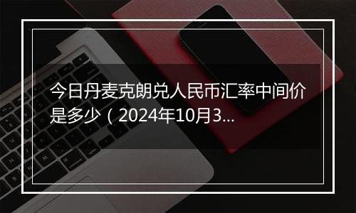 今日丹麦克朗兑人民币汇率中间价是多少（2024年10月31日）