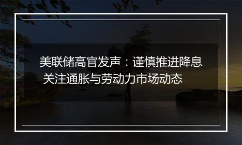 美联储高官发声：谨慎推进降息 关注通胀与劳动力市场动态