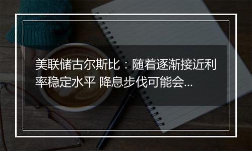 美联储古尔斯比：随着逐渐接近利率稳定水平 降息步伐可能会放缓