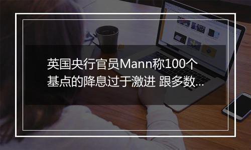 英国央行官员Mann称100个基点的降息过于激进 跟多数同僚看法相左