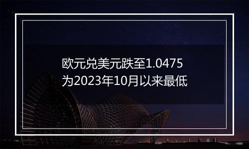 欧元兑美元跌至1.0475 为2023年10月以来最低