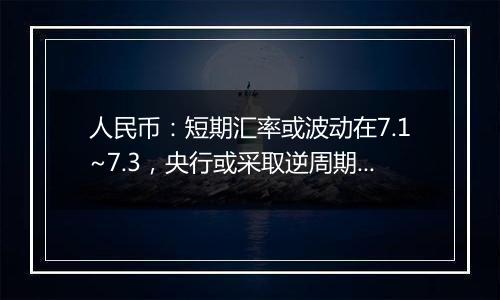 人民币：短期汇率或波动在7.1~7.3，央行或采取逆周期调节，市场信心稳定，美债利率或影响有限