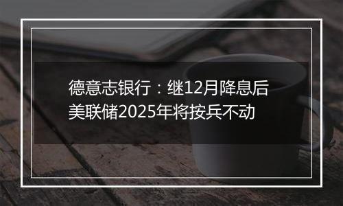 德意志银行：继12月降息后 美联储2025年将按兵不动