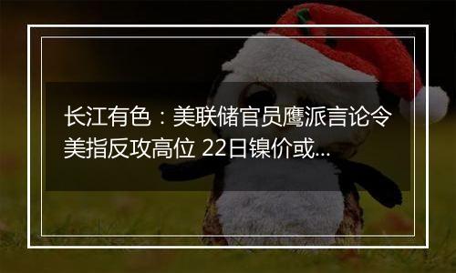 长江有色：美联储官员鹰派言论令美指反攻高位 22日镍价或小跌