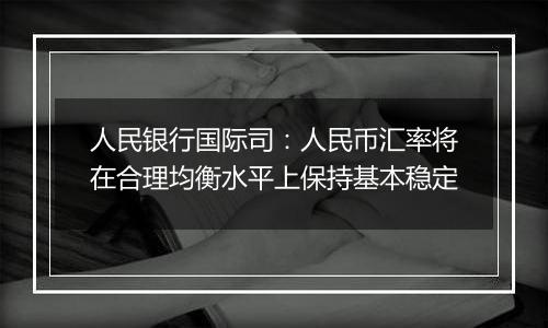 人民银行国际司：人民币汇率将在合理均衡水平上保持基本稳定