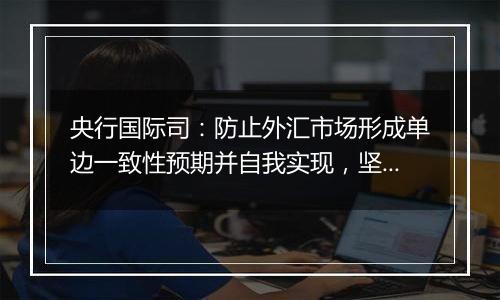 央行国际司：防止外汇市场形成单边一致性预期并自我实现，坚决防范汇率超调风险